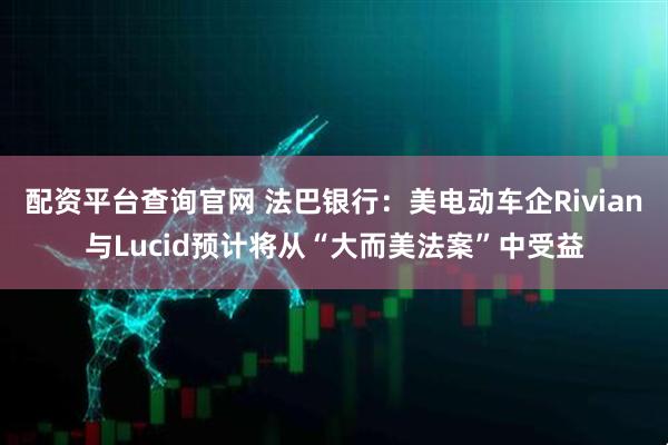 配资平台查询官网 法巴银行：美电动车企Rivian与Lucid预计将从“大而美法案”中受益