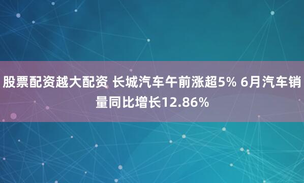 股票配资越大配资 长城汽车午前涨超5% 6月汽车销量同比增长12.86%