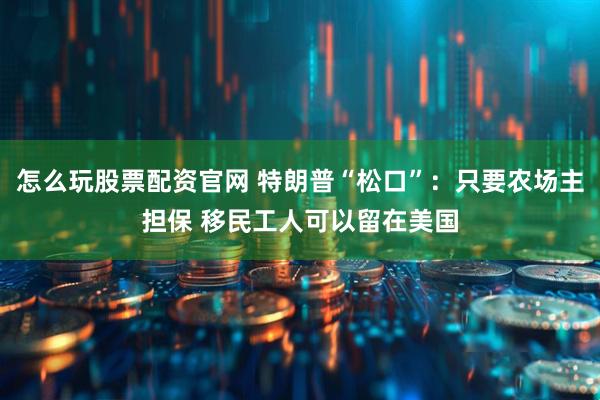 怎么玩股票配资官网 特朗普“松口”：只要农场主担保 移民工人可以留在美国