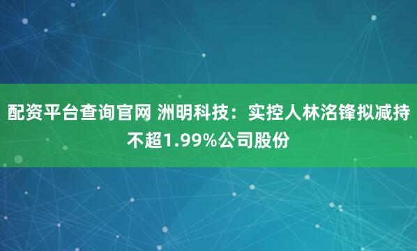 配资平台查询官网 洲明科技：实控人林洺锋拟减持不超1.99%公司股份