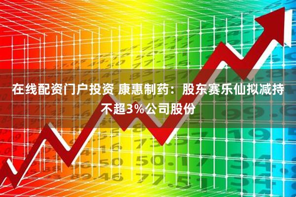 在线配资门户投资 康惠制药：股东赛乐仙拟减持不超3%公司股份