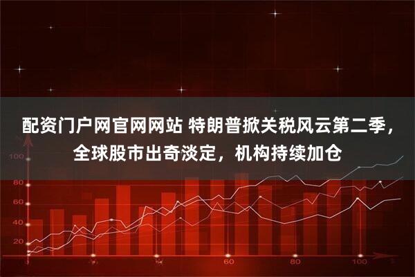 配资门户网官网网站 特朗普掀关税风云第二季，全球股市出奇淡定，机构持续加仓