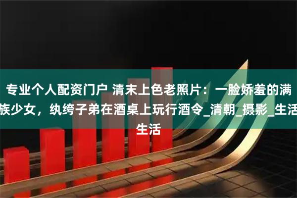专业个人配资门户 清末上色老照片：一脸娇羞的满族少女，纨绔子弟在酒桌上玩行酒令_清朝_摄影_生活