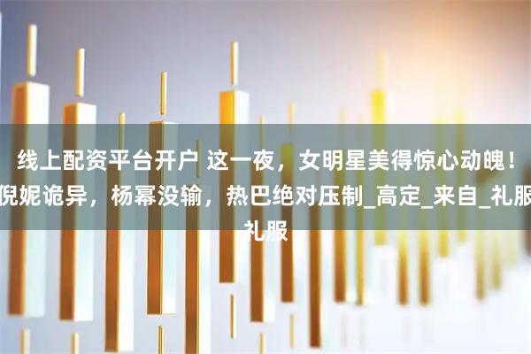 线上配资平台开户 这一夜，女明星美得惊心动魄！倪妮诡异，杨幂没输，热巴绝对压制_高定_来自_礼服