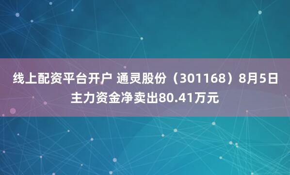 线上配资平台开户 通灵股份（301168）8月5日主力资金净卖出80.41万元