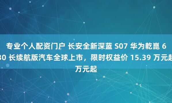 专业个人配资门户 长安全新深蓝 S07 华为乾崑 630 长续航版汽车全球上市，限时权益价 15.39 万元起