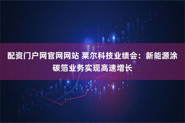 配资门户网官网网站 莱尔科技业绩会：新能源涂碳箔业务实现高速增长