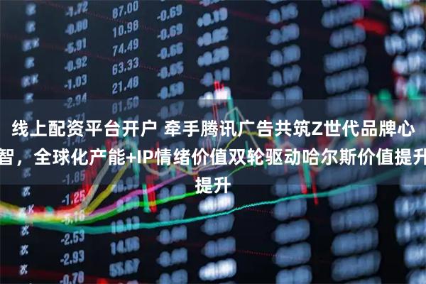线上配资平台开户 牵手腾讯广告共筑Z世代品牌心智，全球化产能+IP情绪价值双轮驱动哈尔斯价值提升
