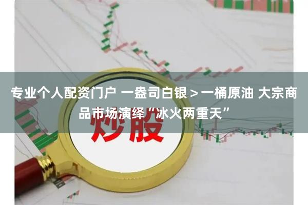专业个人配资门户 一盎司白银＞一桶原油 大宗商品市场演绎“冰火两重天”