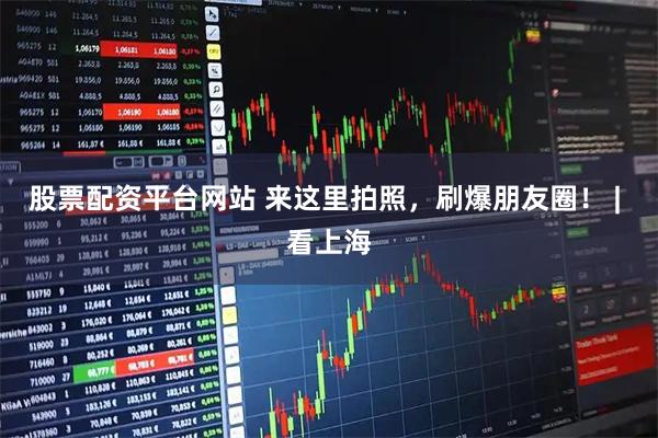股票配资平台网站 来这里拍照，刷爆朋友圈！ | 看上海