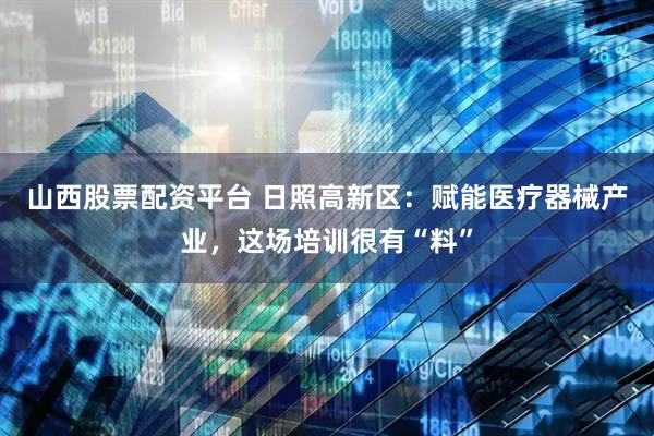 山西股票配资平台 日照高新区：赋能医疗器械产业，这场培训很有“料”