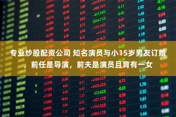 专业炒股配资公司 知名演员与小15岁男友订婚，前任是导演，前夫是演员且育有一女