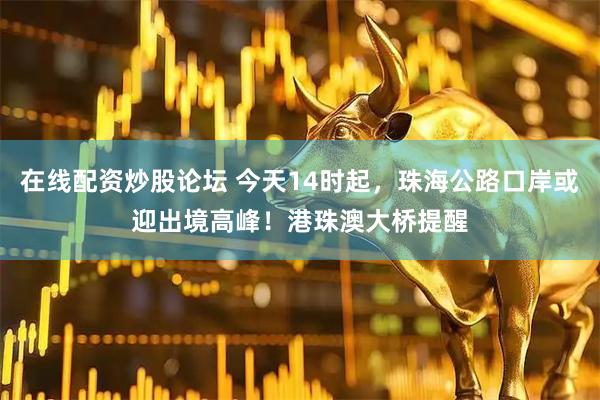 在线配资炒股论坛 今天14时起，珠海公路口岸或迎出境高峰！港珠澳大桥提醒
