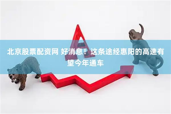 北京股票配资网 好消息！这条途经惠阳的高速有望今年通车