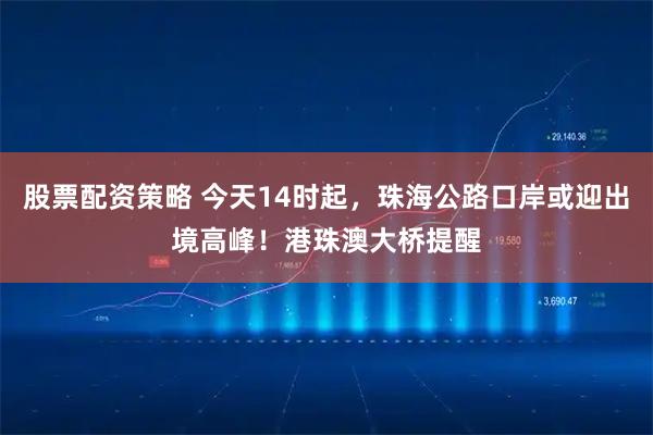 股票配资策略 今天14时起，珠海公路口岸或迎出境高峰！港珠澳大桥提醒